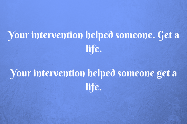 Your intervention helped someone get a life.